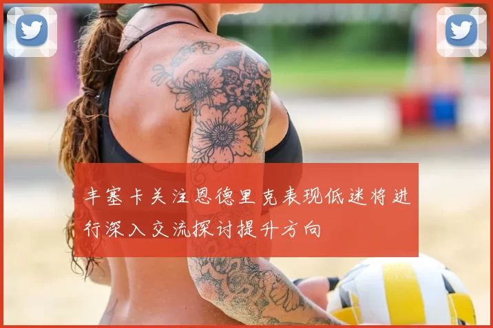 丰塞卡关注恩德里克表现低迷将进行深入交流探讨提升方向