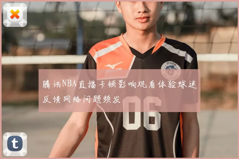 腾讯NBA直播卡顿影响观看体验球迷反馈网络问题频发