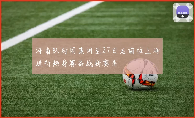 河南队封闭集训至27日后前往上海进行热身赛备战新赛季