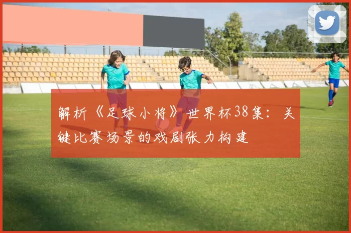 解析《足球小将》世界杯38集:关键比赛场景的戏剧张力构建