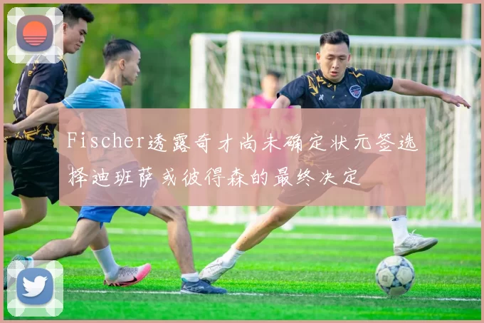 Fischer透露奇才尚未确定状元签选择迪班萨或彼得森的最终决定