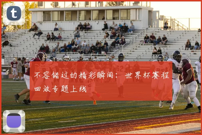不容错过的精彩瞬间:世界杯赛程回放专题上线
