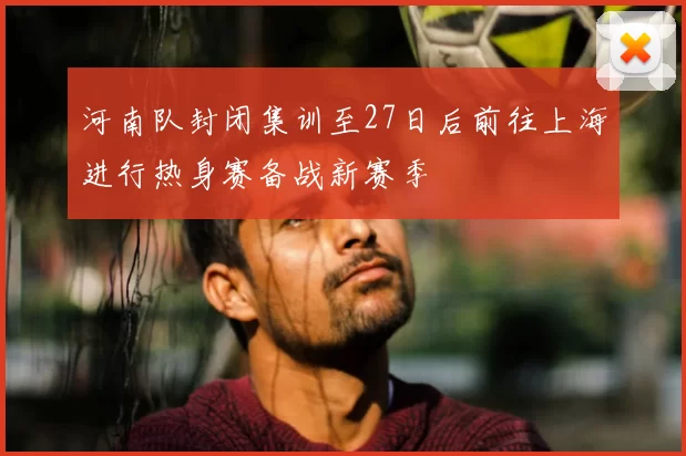 河南队封闭集训至27日后前往上海进行热身赛备战新赛季