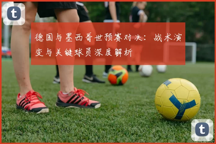 德国与墨西哥世预赛对决:战术演变与关键球员深度解析