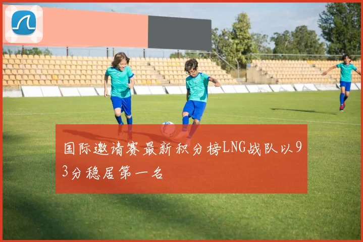 国际邀请赛最新积分榜LNG战队以93分稳居第一名