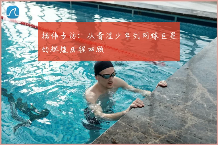 杨伟专访：从青涩少年到网球巨星的辉煌历程回顾