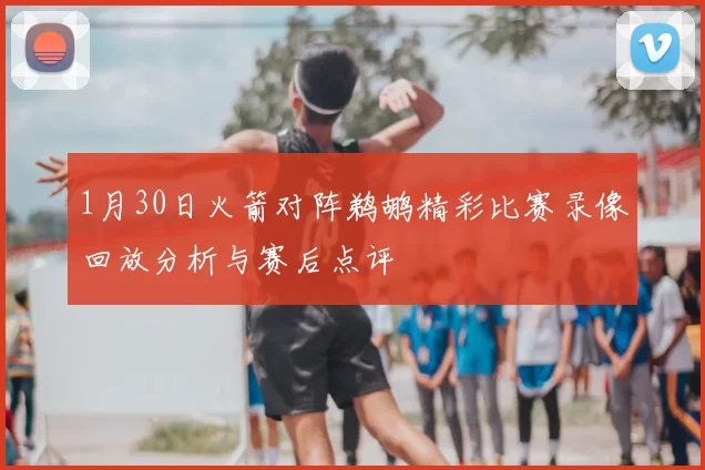 1月30日火箭对阵鹈鹕精彩比赛录像回放分析与赛后点评