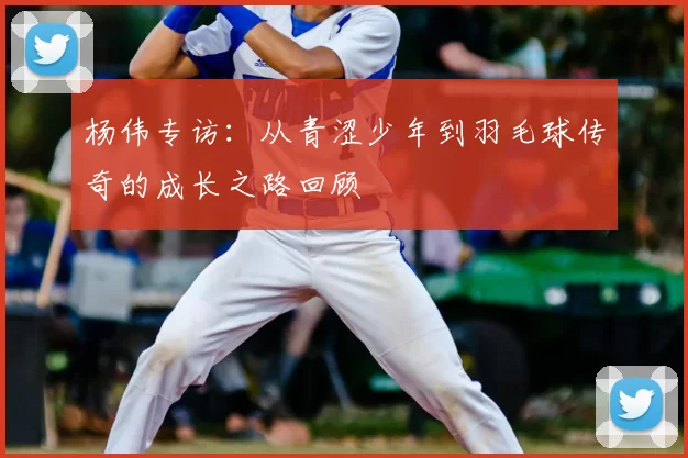 杨伟专访：从青涩少年到羽毛球传奇的成长之路回顾