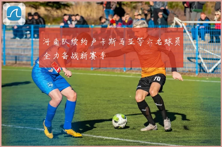 河南队续约卢卡斯马亚等六名球员全力备战新赛季