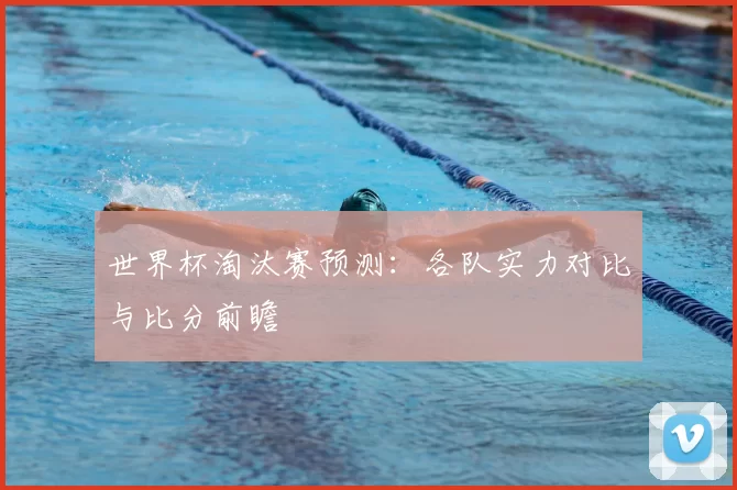 世界杯淘汰赛预测：各队实力对比与比分前瞻