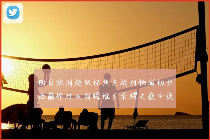 明日欧洲超级杯焦点战利物浦切尔西巅峰对决前瞻谁主荣耀之巅今夜